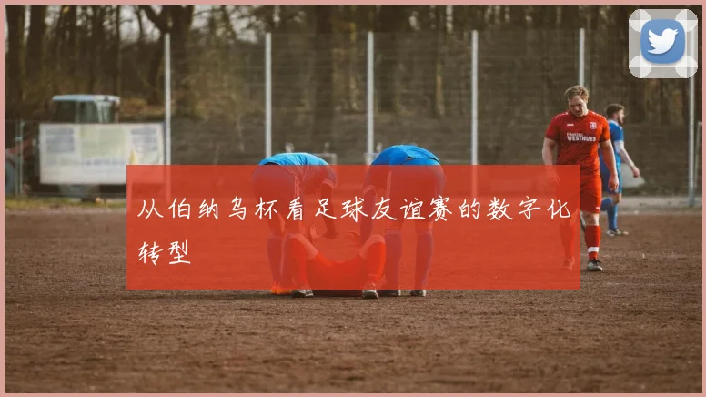 从伯纳乌杯看足球友谊赛的数字化转型