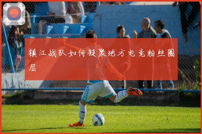 镇江战队如何凝聚地方电竞粉丝圈层