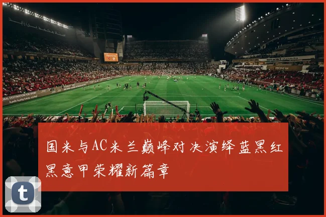 国米与AC米兰巅峰对决演绎蓝黑红黑意甲荣耀新篇章