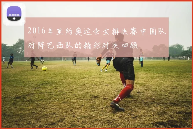 2016年里约奥运会女排决赛中国队对阵巴西队的精彩对决回顾