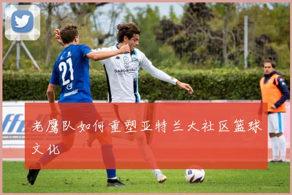 老鹰队如何重塑亚特兰大社区篮球文化