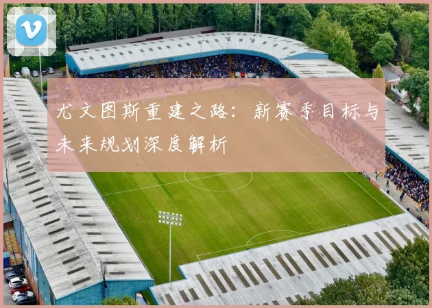 尤文图斯重建之路：新赛季目标与未来规划深度解析