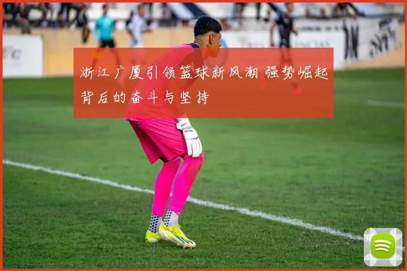 浙江广厦引领篮球新风潮 强势崛起背后的奋斗与坚持