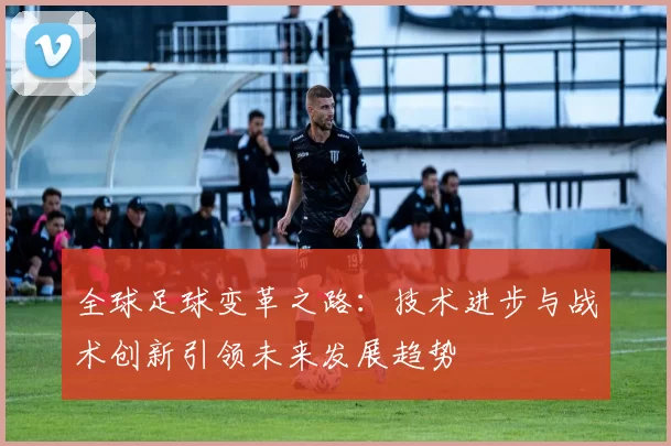 全球足球变革之路：技术进步与战术创新引领未来发展趋势