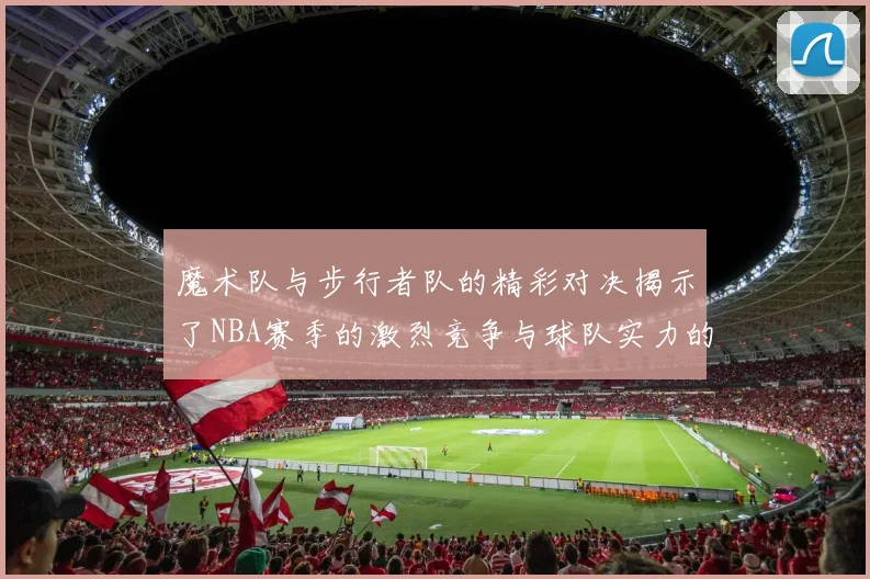 魔术队与步行者队的精彩对决揭示了NBA赛季的激烈竞争与球队实力的较量