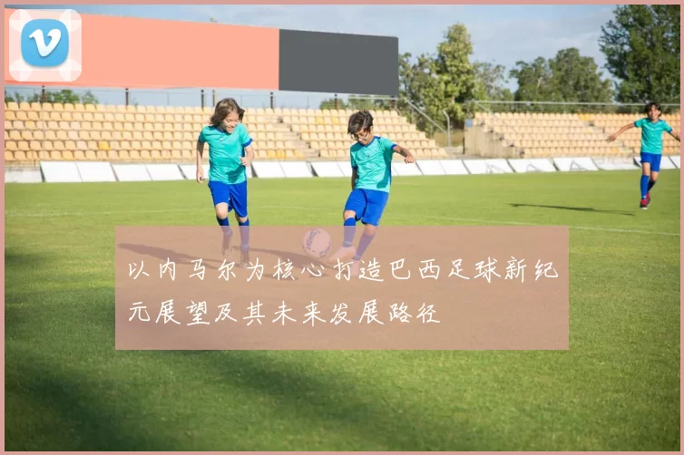 以内马尔为核心打造巴西足球新纪元展望及其未来发展路径