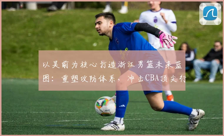 以吴前为核心打造浙江男篮未来蓝图：重塑攻防体系，冲击CBA顶尖行列