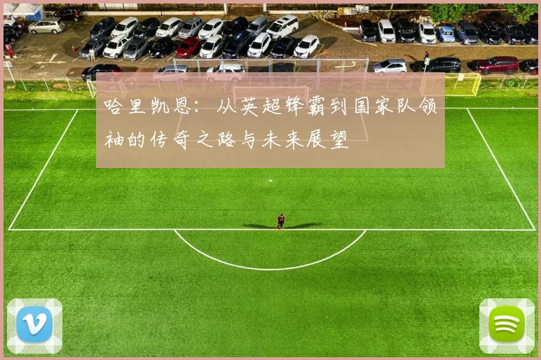 哈里凯恩：从英超锋霸到国家队领袖的传奇之路与未来展望