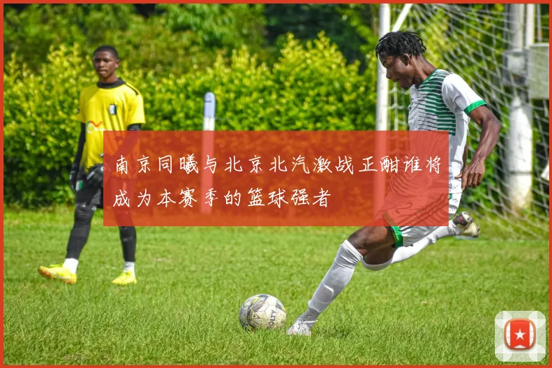 南京同曦与北京北汽激战正酣谁将成为本赛季的篮球强者