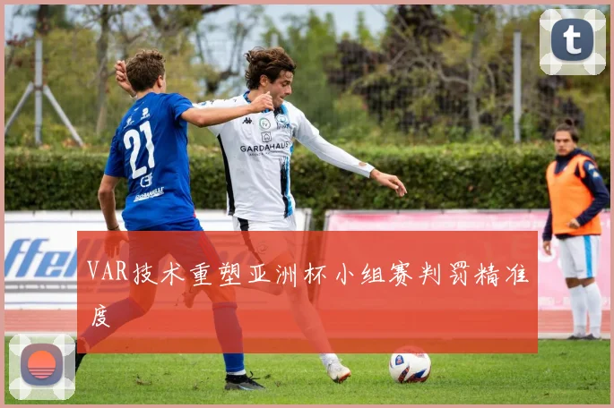 VAR技术重塑亚洲杯小组赛判罚精准度