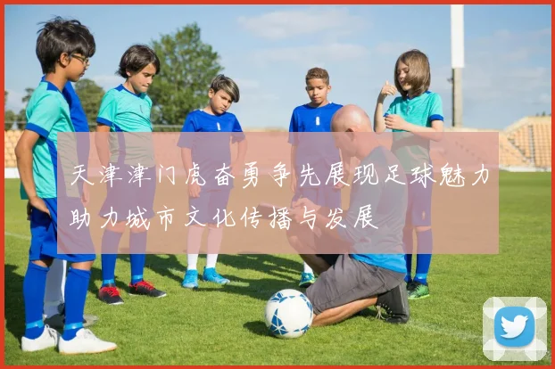 天津津门虎奋勇争先展现足球魅力助力城市文化传播与发展